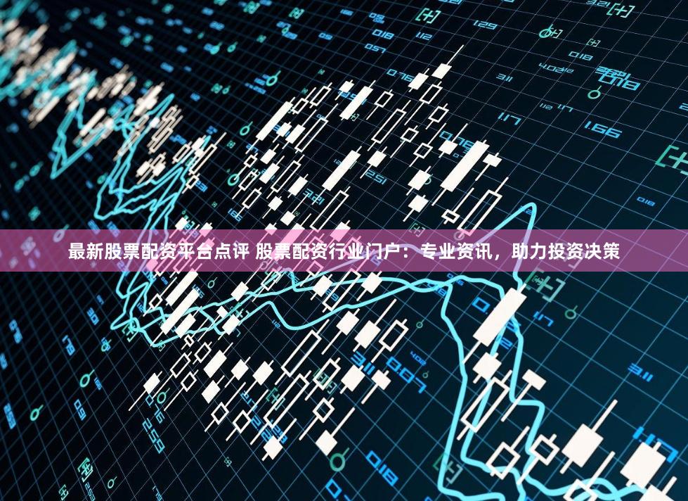 最新股票配资平台点评 股票配资行业门户：专业资讯，助力投资决策